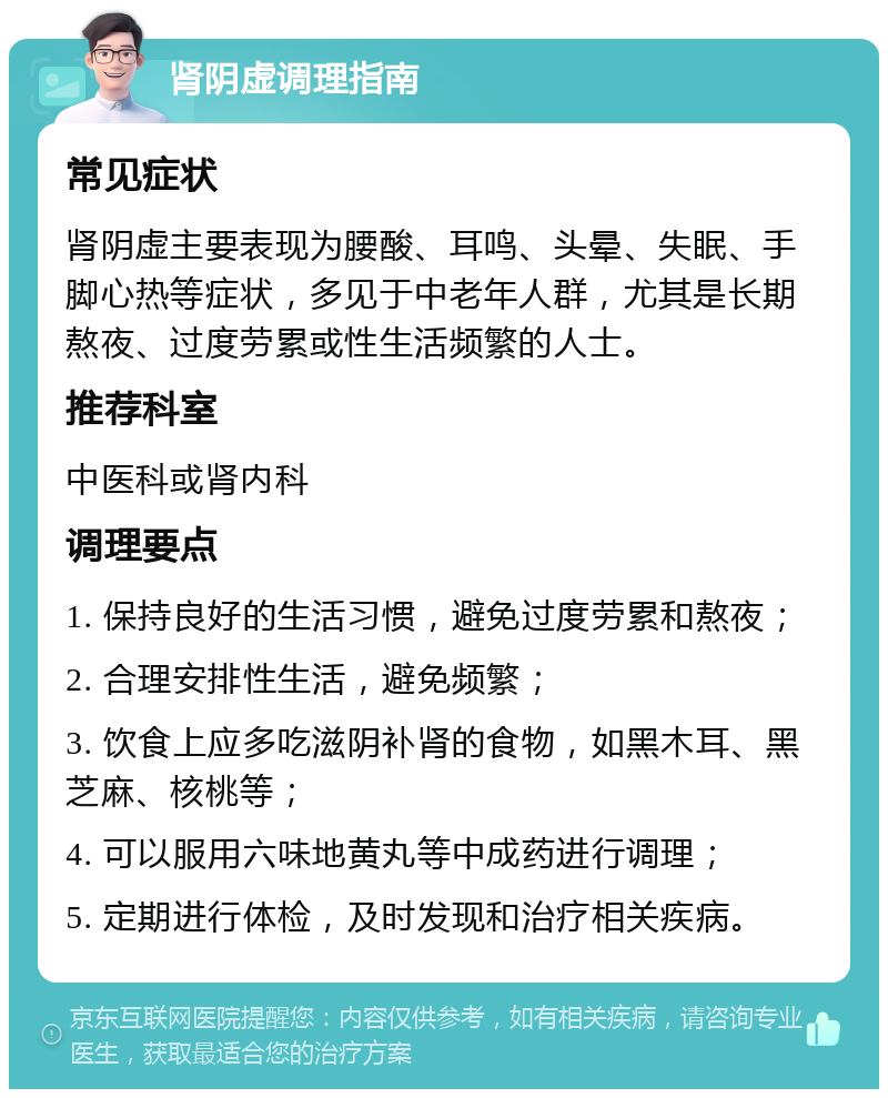 肾阴虚调理指南 常见症状 肾阴虚主要表现为腰酸、耳鸣、头晕、失眠、手脚心热等症状，多见于中老年人群，尤其是长期熬夜、过度劳累或性生活频繁的人士。 推荐科室 中医科或肾内科 调理要点 1. 保持良好的生活习惯，避免过度劳累和熬夜； 2. 合理安排性生活，避免频繁； 3. 饮食上应多吃滋阴补肾的食物，如黑木耳、黑芝麻、核桃等； 4. 可以服用六味地黄丸等中成药进行调理； 5. 定期进行体检，及时发现和治疗相关疾病。