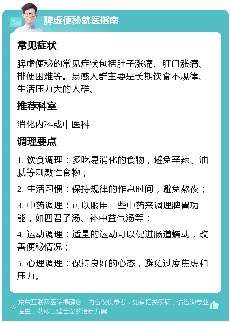 脾虚便秘就医指南 常见症状 脾虚便秘的常见症状包括肚子涨痛、肛门涨痛、排便困难等。易感人群主要是长期饮食不规律、生活压力大的人群。 推荐科室 消化内科或中医科 调理要点 1. 饮食调理：多吃易消化的食物，避免辛辣、油腻等刺激性食物； 2. 生活习惯：保持规律的作息时间，避免熬夜； 3. 中药调理：可以服用一些中药来调理脾胃功能，如四君子汤、补中益气汤等； 4. 运动调理：适量的运动可以促进肠道蠕动，改善便秘情况； 5. 心理调理：保持良好的心态，避免过度焦虑和压力。