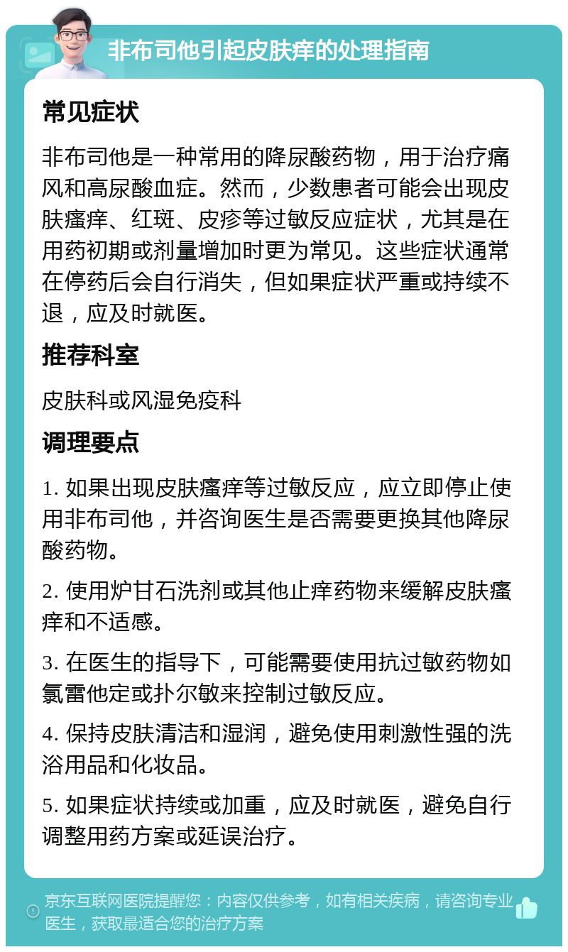 非布司他引起皮肤痒的处理指南 常见症状 非布司他是一种常用的降尿酸药物，用于治疗痛风和高尿酸血症。然而，少数患者可能会出现皮肤瘙痒、红斑、皮疹等过敏反应症状，尤其是在用药初期或剂量增加时更为常见。这些症状通常在停药后会自行消失，但如果症状严重或持续不退，应及时就医。 推荐科室 皮肤科或风湿免疫科 调理要点 1. 如果出现皮肤瘙痒等过敏反应，应立即停止使用非布司他，并咨询医生是否需要更换其他降尿酸药物。 2. 使用炉甘石洗剂或其他止痒药物来缓解皮肤瘙痒和不适感。 3. 在医生的指导下，可能需要使用抗过敏药物如氯雷他定或扑尔敏来控制过敏反应。 4. 保持皮肤清洁和湿润，避免使用刺激性强的洗浴用品和化妆品。 5. 如果症状持续或加重，应及时就医，避免自行调整用药方案或延误治疗。