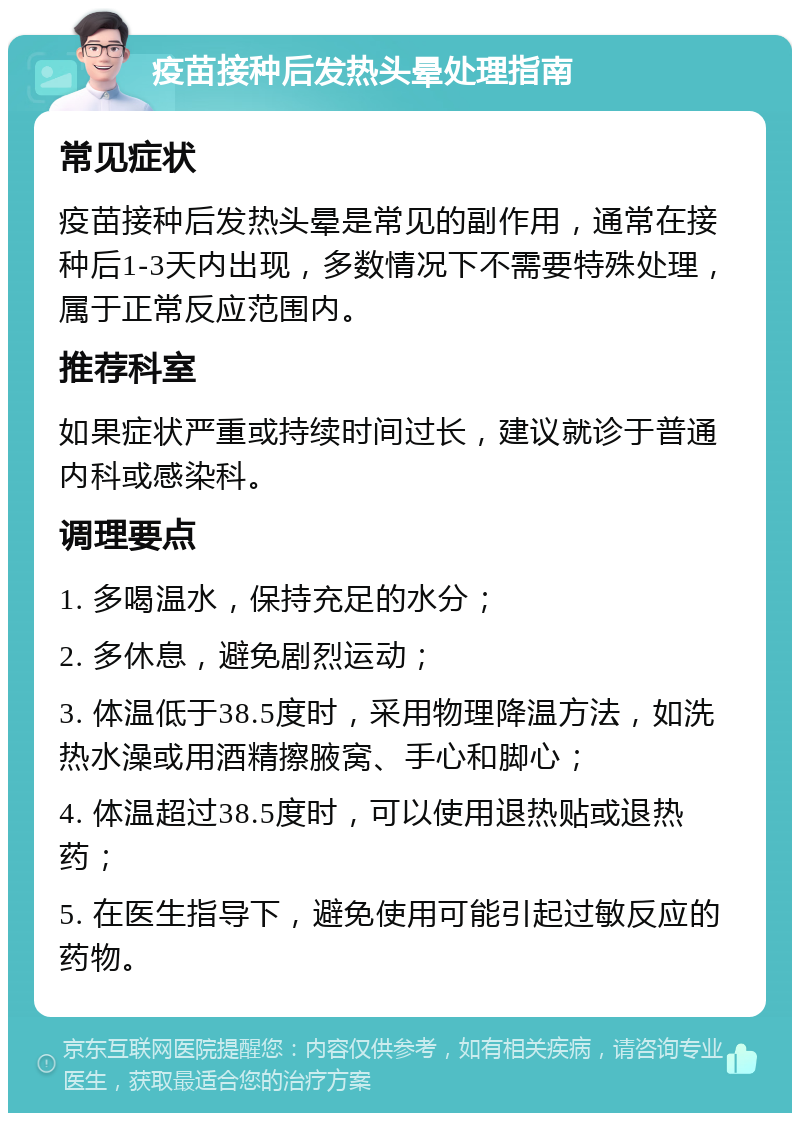 疫苗接种后发热头晕处理指南 常见症状 疫苗接种后发热头晕是常见的副作用，通常在接种后1-3天内出现，多数情况下不需要特殊处理，属于正常反应范围内。 推荐科室 如果症状严重或持续时间过长，建议就诊于普通内科或感染科。 调理要点 1. 多喝温水，保持充足的水分； 2. 多休息，避免剧烈运动； 3. 体温低于38.5度时，采用物理降温方法，如洗热水澡或用酒精擦腋窝、手心和脚心； 4. 体温超过38.5度时，可以使用退热贴或退热药； 5. 在医生指导下，避免使用可能引起过敏反应的药物。