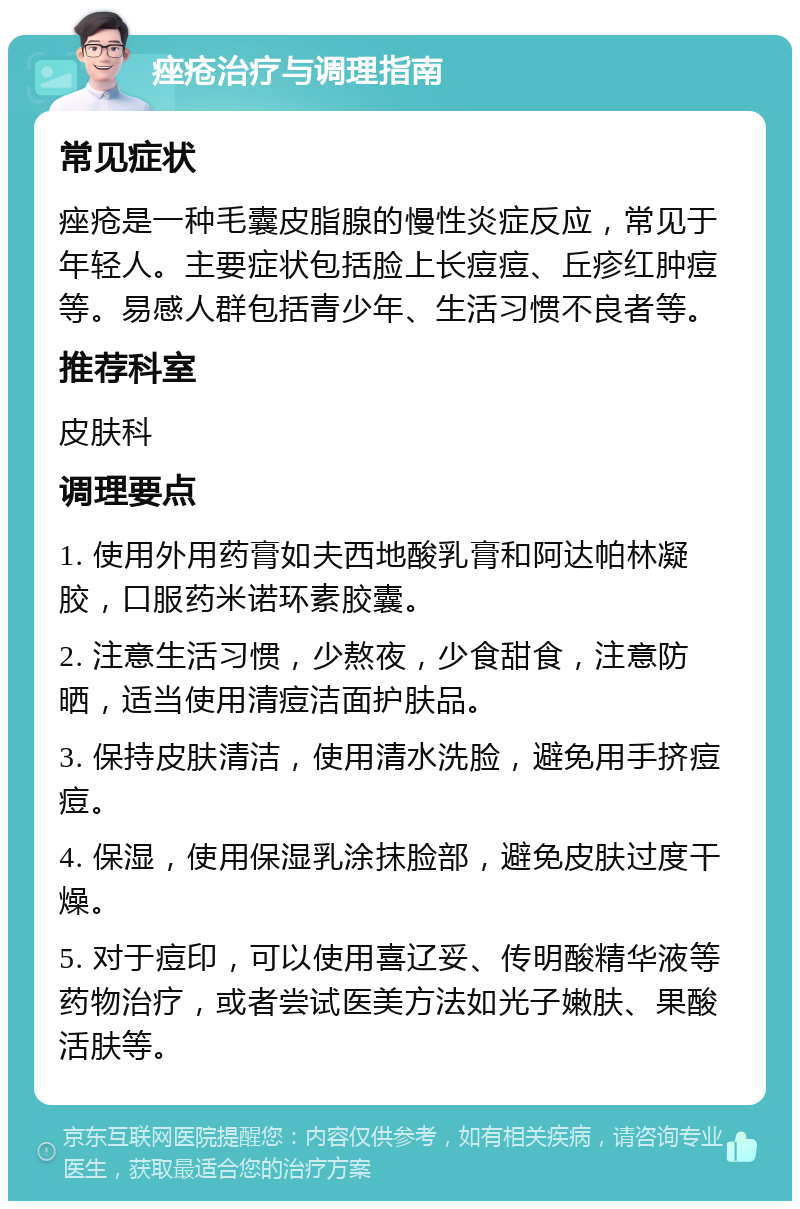 痤疮治疗与调理指南 常见症状 痤疮是一种毛囊皮脂腺的慢性炎症反应，常见于年轻人。主要症状包括脸上长痘痘、丘疹红肿痘等。易感人群包括青少年、生活习惯不良者等。 推荐科室 皮肤科 调理要点 1. 使用外用药膏如夫西地酸乳膏和阿达帕林凝胶，口服药米诺环素胶囊。 2. 注意生活习惯，少熬夜，少食甜食，注意防晒，适当使用清痘洁面护肤品。 3. 保持皮肤清洁，使用清水洗脸，避免用手挤痘痘。 4. 保湿，使用保湿乳涂抹脸部，避免皮肤过度干燥。 5. 对于痘印，可以使用喜辽妥、传明酸精华液等药物治疗，或者尝试医美方法如光子嫩肤、果酸活肤等。