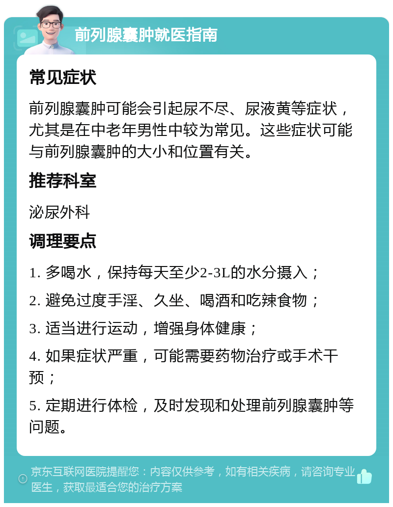 前列腺囊肿就医指南 常见症状 前列腺囊肿可能会引起尿不尽、尿液黄等症状，尤其是在中老年男性中较为常见。这些症状可能与前列腺囊肿的大小和位置有关。 推荐科室 泌尿外科 调理要点 1. 多喝水，保持每天至少2-3L的水分摄入； 2. 避免过度手淫、久坐、喝酒和吃辣食物； 3. 适当进行运动，增强身体健康； 4. 如果症状严重，可能需要药物治疗或手术干预； 5. 定期进行体检，及时发现和处理前列腺囊肿等问题。