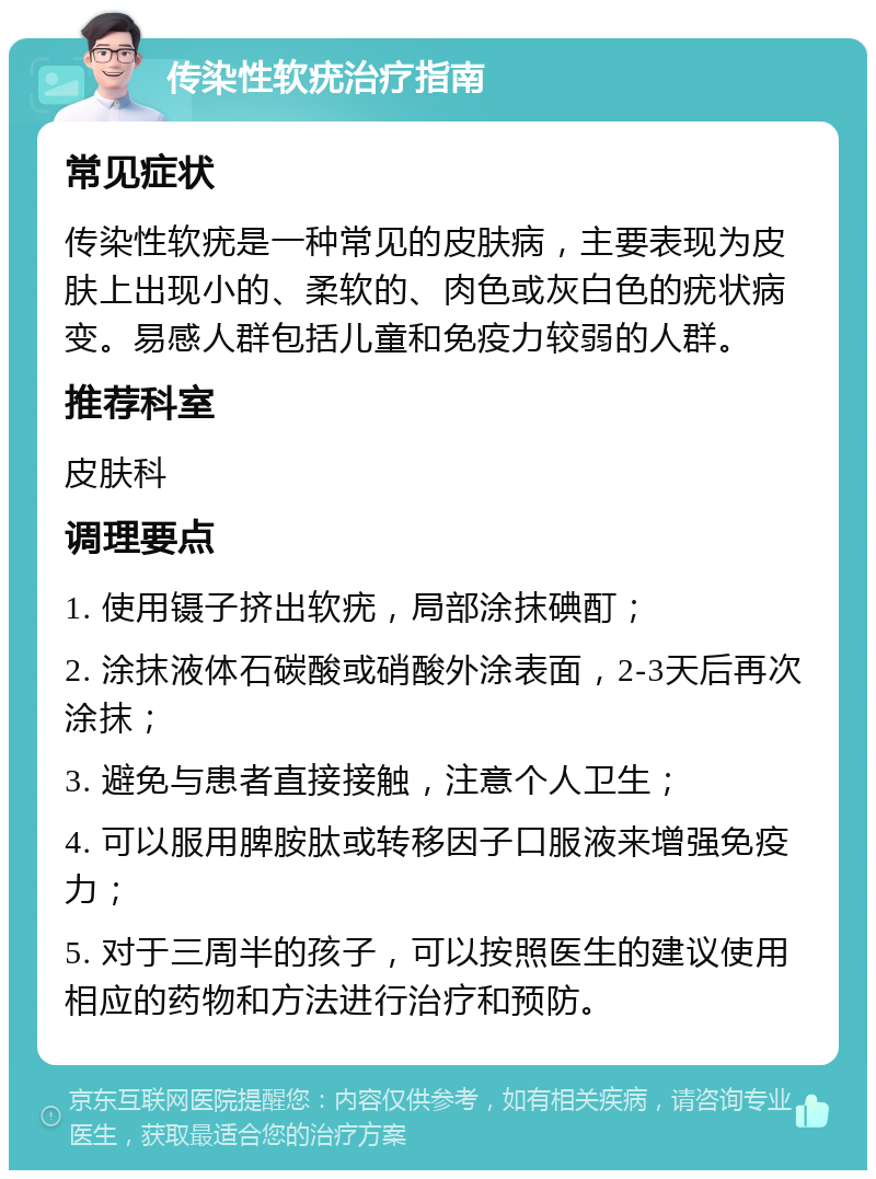 传染性软疣治疗指南 常见症状 传染性软疣是一种常见的皮肤病，主要表现为皮肤上出现小的、柔软的、肉色或灰白色的疣状病变。易感人群包括儿童和免疫力较弱的人群。 推荐科室 皮肤科 调理要点 1. 使用镊子挤出软疣，局部涂抹碘酊； 2. 涂抹液体石碳酸或硝酸外涂表面，2-3天后再次涂抹； 3. 避免与患者直接接触，注意个人卫生； 4. 可以服用脾胺肽或转移因子口服液来增强免疫力； 5. 对于三周半的孩子，可以按照医生的建议使用相应的药物和方法进行治疗和预防。