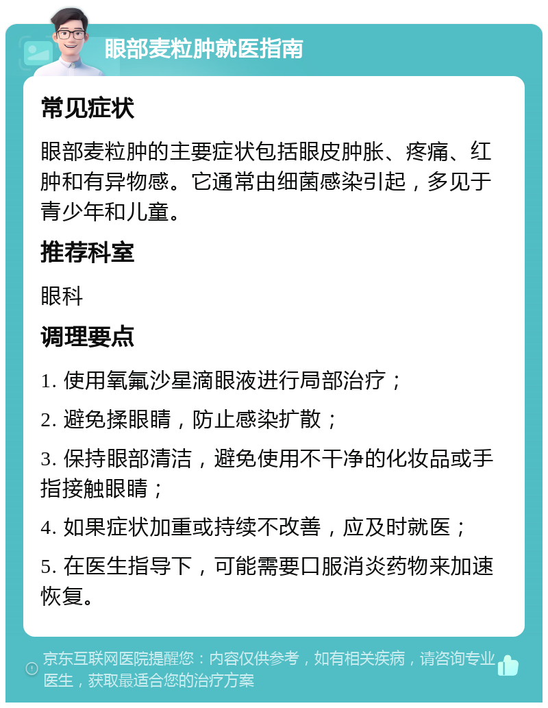 眼部麦粒肿就医指南 常见症状 眼部麦粒肿的主要症状包括眼皮肿胀、疼痛、红肿和有异物感。它通常由细菌感染引起，多见于青少年和儿童。 推荐科室 眼科 调理要点 1. 使用氧氟沙星滴眼液进行局部治疗； 2. 避免揉眼睛，防止感染扩散； 3. 保持眼部清洁，避免使用不干净的化妆品或手指接触眼睛； 4. 如果症状加重或持续不改善，应及时就医； 5. 在医生指导下，可能需要口服消炎药物来加速恢复。