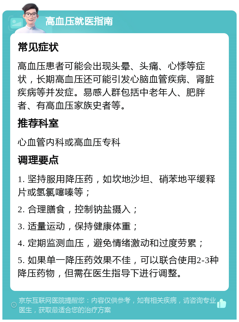 高血压就医指南 常见症状 高血压患者可能会出现头晕、头痛、心悸等症状，长期高血压还可能引发心脑血管疾病、肾脏疾病等并发症。易感人群包括中老年人、肥胖者、有高血压家族史者等。 推荐科室 心血管内科或高血压专科 调理要点 1. 坚持服用降压药，如坎地沙坦、硝苯地平缓释片或氢氯噻嗪等； 2. 合理膳食，控制钠盐摄入； 3. 适量运动，保持健康体重； 4. 定期监测血压，避免情绪激动和过度劳累； 5. 如果单一降压药效果不佳，可以联合使用2-3种降压药物，但需在医生指导下进行调整。