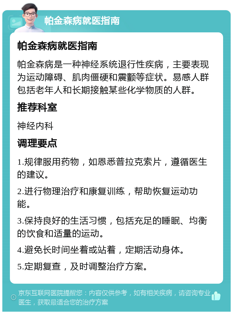 帕金森病就医指南 帕金森病就医指南 帕金森病是一种神经系统退行性疾病，主要表现为运动障碍、肌肉僵硬和震颤等症状。易感人群包括老年人和长期接触某些化学物质的人群。 推荐科室 神经内科 调理要点 1.规律服用药物，如恩悉普拉克索片，遵循医生的建议。 2.进行物理治疗和康复训练，帮助恢复运动功能。 3.保持良好的生活习惯，包括充足的睡眠、均衡的饮食和适量的运动。 4.避免长时间坐着或站着，定期活动身体。 5.定期复查，及时调整治疗方案。