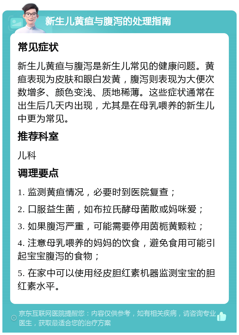 新生儿黄疸与腹泻的处理指南 常见症状 新生儿黄疸与腹泻是新生儿常见的健康问题。黄疸表现为皮肤和眼白发黄，腹泻则表现为大便次数增多、颜色变浅、质地稀薄。这些症状通常在出生后几天内出现，尤其是在母乳喂养的新生儿中更为常见。 推荐科室 儿科 调理要点 1. 监测黄疸情况，必要时到医院复查； 2. 口服益生菌，如布拉氏酵母菌散或妈咪爱； 3. 如果腹泻严重，可能需要停用茵栀黄颗粒； 4. 注意母乳喂养的妈妈的饮食，避免食用可能引起宝宝腹泻的食物； 5. 在家中可以使用经皮胆红素机器监测宝宝的胆红素水平。