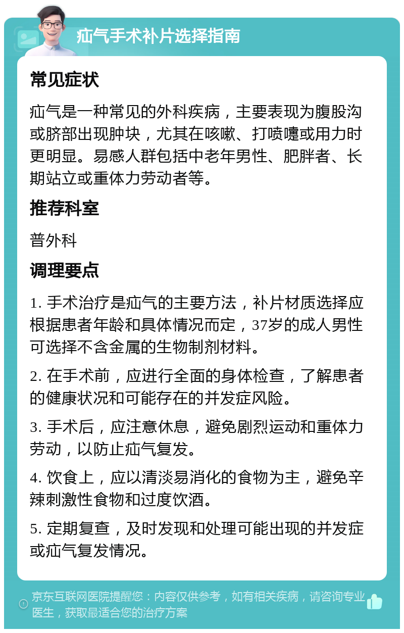 疝气手术补片选择指南 常见症状 疝气是一种常见的外科疾病，主要表现为腹股沟或脐部出现肿块，尤其在咳嗽、打喷嚏或用力时更明显。易感人群包括中老年男性、肥胖者、长期站立或重体力劳动者等。 推荐科室 普外科 调理要点 1. 手术治疗是疝气的主要方法，补片材质选择应根据患者年龄和具体情况而定，37岁的成人男性可选择不含金属的生物制剂材料。 2. 在手术前，应进行全面的身体检查，了解患者的健康状况和可能存在的并发症风险。 3. 手术后，应注意休息，避免剧烈运动和重体力劳动，以防止疝气复发。 4. 饮食上，应以清淡易消化的食物为主，避免辛辣刺激性食物和过度饮酒。 5. 定期复查，及时发现和处理可能出现的并发症或疝气复发情况。