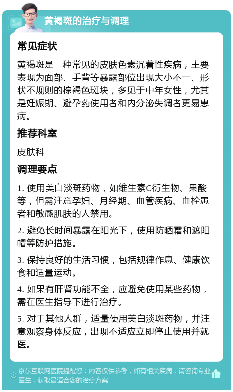 黄褐斑的治疗与调理 常见症状 黄褐斑是一种常见的皮肤色素沉着性疾病，主要表现为面部、手背等暴露部位出现大小不一、形状不规则的棕褐色斑块，多见于中年女性，尤其是妊娠期、避孕药使用者和内分泌失调者更易患病。 推荐科室 皮肤科 调理要点 1. 使用美白淡斑药物，如维生素C衍生物、果酸等，但需注意孕妇、月经期、血管疾病、血栓患者和敏感肌肤的人禁用。 2. 避免长时间暴露在阳光下，使用防晒霜和遮阳帽等防护措施。 3. 保持良好的生活习惯，包括规律作息、健康饮食和适量运动。 4. 如果有肝肾功能不全，应避免使用某些药物，需在医生指导下进行治疗。 5. 对于其他人群，适量使用美白淡斑药物，并注意观察身体反应，出现不适应立即停止使用并就医。