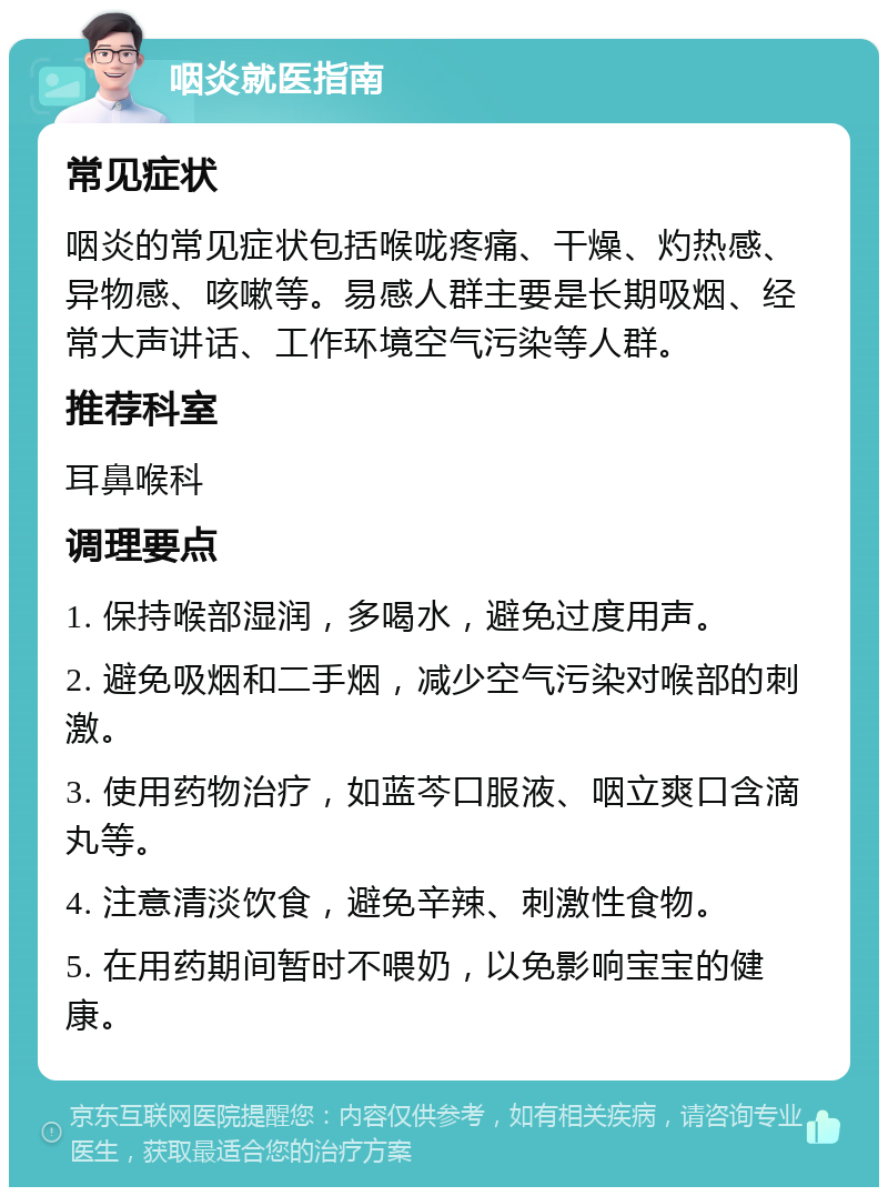 咽炎就医指南 常见症状 咽炎的常见症状包括喉咙疼痛、干燥、灼热感、异物感、咳嗽等。易感人群主要是长期吸烟、经常大声讲话、工作环境空气污染等人群。 推荐科室 耳鼻喉科 调理要点 1. 保持喉部湿润，多喝水，避免过度用声。 2. 避免吸烟和二手烟，减少空气污染对喉部的刺激。 3. 使用药物治疗，如蓝芩口服液、咽立爽口含滴丸等。 4. 注意清淡饮食，避免辛辣、刺激性食物。 5. 在用药期间暂时不喂奶，以免影响宝宝的健康。