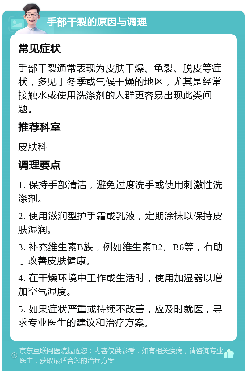 手部干裂的原因与调理 常见症状 手部干裂通常表现为皮肤干燥、龟裂、脱皮等症状，多见于冬季或气候干燥的地区，尤其是经常接触水或使用洗涤剂的人群更容易出现此类问题。 推荐科室 皮肤科 调理要点 1. 保持手部清洁，避免过度洗手或使用刺激性洗涤剂。 2. 使用滋润型护手霜或乳液，定期涂抹以保持皮肤湿润。 3. 补充维生素B族，例如维生素B2、B6等，有助于改善皮肤健康。 4. 在干燥环境中工作或生活时，使用加湿器以增加空气湿度。 5. 如果症状严重或持续不改善，应及时就医，寻求专业医生的建议和治疗方案。