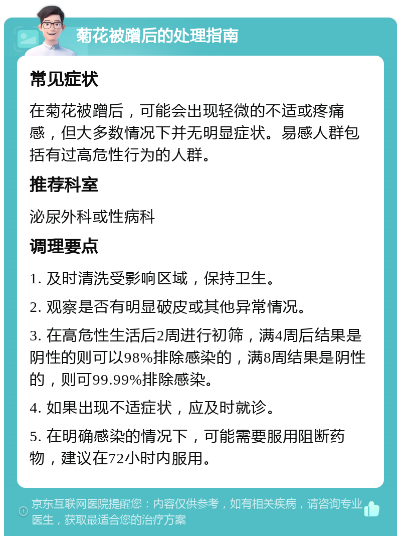 菊花被蹭后的处理指南 常见症状 在菊花被蹭后，可能会出现轻微的不适或疼痛感，但大多数情况下并无明显症状。易感人群包括有过高危性行为的人群。 推荐科室 泌尿外科或性病科 调理要点 1. 及时清洗受影响区域，保持卫生。 2. 观察是否有明显破皮或其他异常情况。 3. 在高危性生活后2周进行初筛，满4周后结果是阴性的则可以98%排除感染的，满8周结果是阴性的，则可99.99%排除感染。 4. 如果出现不适症状，应及时就诊。 5. 在明确感染的情况下，可能需要服用阻断药物，建议在72小时内服用。