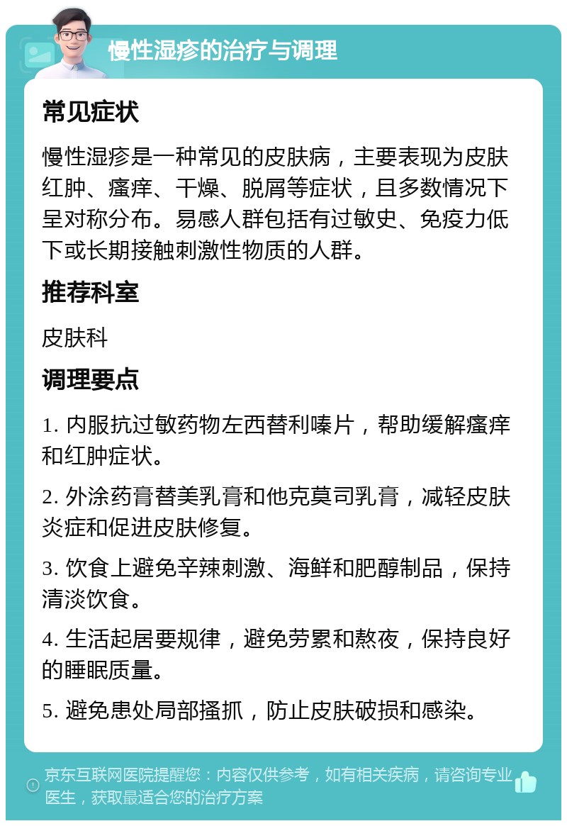 慢性湿疹的治疗与调理 常见症状 慢性湿疹是一种常见的皮肤病，主要表现为皮肤红肿、瘙痒、干燥、脱屑等症状，且多数情况下呈对称分布。易感人群包括有过敏史、免疫力低下或长期接触刺激性物质的人群。 推荐科室 皮肤科 调理要点 1. 内服抗过敏药物左西替利嗪片，帮助缓解瘙痒和红肿症状。 2. 外涂药膏替美乳膏和他克莫司乳膏，减轻皮肤炎症和促进皮肤修复。 3. 饮食上避免辛辣刺激、海鲜和肥醇制品，保持清淡饮食。 4. 生活起居要规律，避免劳累和熬夜，保持良好的睡眠质量。 5. 避免患处局部搔抓，防止皮肤破损和感染。