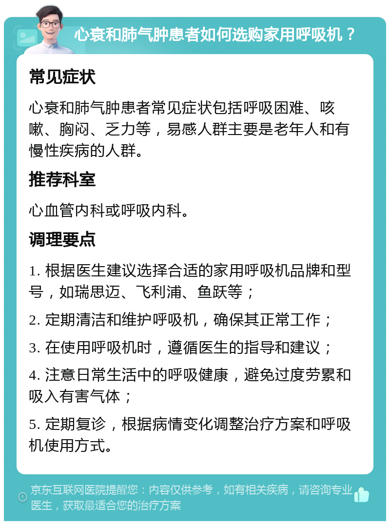 心衰和肺气肿患者如何选购家用呼吸机？ 常见症状 心衰和肺气肿患者常见症状包括呼吸困难、咳嗽、胸闷、乏力等，易感人群主要是老年人和有慢性疾病的人群。 推荐科室 心血管内科或呼吸内科。 调理要点 1. 根据医生建议选择合适的家用呼吸机品牌和型号，如瑞思迈、飞利浦、鱼跃等； 2. 定期清洁和维护呼吸机，确保其正常工作； 3. 在使用呼吸机时，遵循医生的指导和建议； 4. 注意日常生活中的呼吸健康，避免过度劳累和吸入有害气体； 5. 定期复诊，根据病情变化调整治疗方案和呼吸机使用方式。