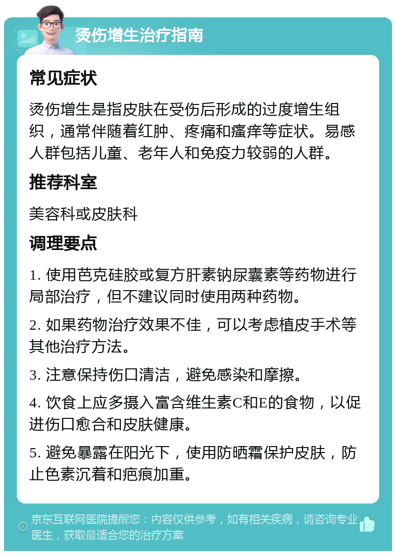 烫伤增生治疗指南 常见症状 烫伤增生是指皮肤在受伤后形成的过度增生组织，通常伴随着红肿、疼痛和瘙痒等症状。易感人群包括儿童、老年人和免疫力较弱的人群。 推荐科室 美容科或皮肤科 调理要点 1. 使用芭克硅胶或复方肝素钠尿囊素等药物进行局部治疗，但不建议同时使用两种药物。 2. 如果药物治疗效果不佳，可以考虑植皮手术等其他治疗方法。 3. 注意保持伤口清洁，避免感染和摩擦。 4. 饮食上应多摄入富含维生素C和E的食物，以促进伤口愈合和皮肤健康。 5. 避免暴露在阳光下，使用防晒霜保护皮肤，防止色素沉着和疤痕加重。