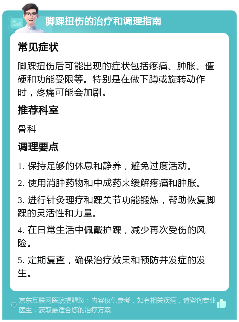 脚踝扭伤的治疗和调理指南 常见症状 脚踝扭伤后可能出现的症状包括疼痛、肿胀、僵硬和功能受限等。特别是在做下蹲或旋转动作时，疼痛可能会加剧。 推荐科室 骨科 调理要点 1. 保持足够的休息和静养，避免过度活动。 2. 使用消肿药物和中成药来缓解疼痛和肿胀。 3. 进行针灸理疗和踝关节功能锻炼，帮助恢复脚踝的灵活性和力量。 4. 在日常生活中佩戴护踝，减少再次受伤的风险。 5. 定期复查，确保治疗效果和预防并发症的发生。