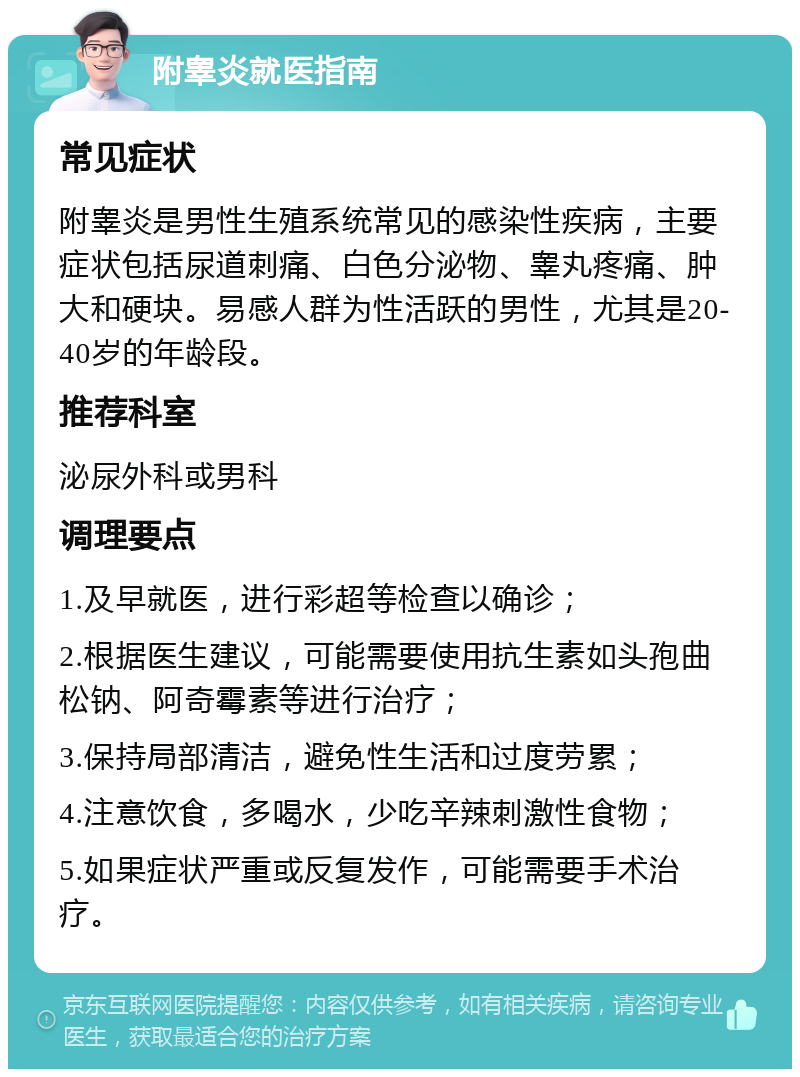 附睾炎就医指南 常见症状 附睾炎是男性生殖系统常见的感染性疾病，主要症状包括尿道刺痛、白色分泌物、睾丸疼痛、肿大和硬块。易感人群为性活跃的男性，尤其是20-40岁的年龄段。 推荐科室 泌尿外科或男科 调理要点 1.及早就医，进行彩超等检查以确诊； 2.根据医生建议，可能需要使用抗生素如头孢曲松钠、阿奇霉素等进行治疗； 3.保持局部清洁，避免性生活和过度劳累； 4.注意饮食，多喝水，少吃辛辣刺激性食物； 5.如果症状严重或反复发作，可能需要手术治疗。