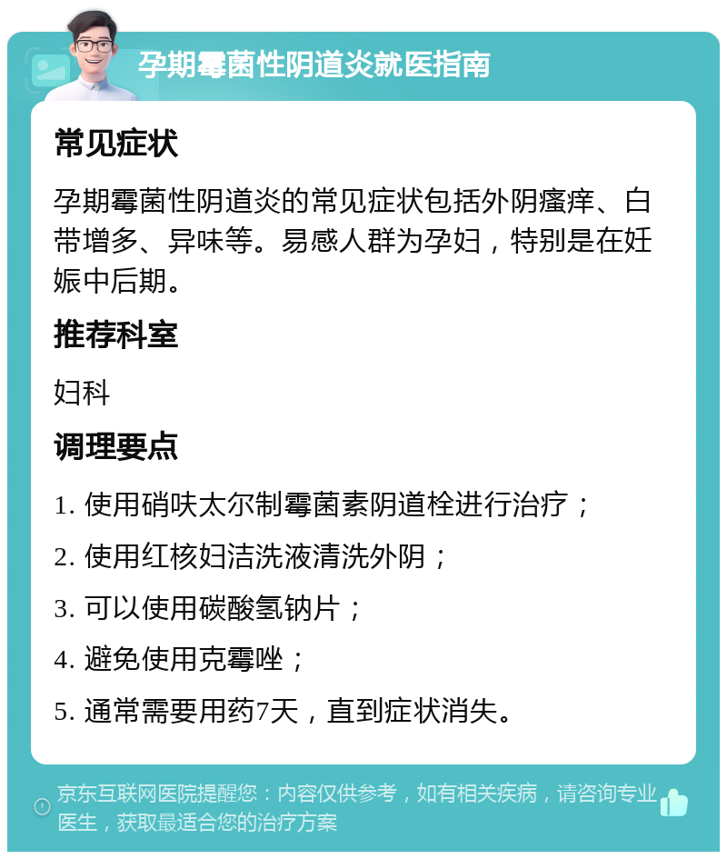 孕期霉菌性阴道炎就医指南 常见症状 孕期霉菌性阴道炎的常见症状包括外阴瘙痒、白带增多、异味等。易感人群为孕妇，特别是在妊娠中后期。 推荐科室 妇科 调理要点 1. 使用硝呋太尔制霉菌素阴道栓进行治疗； 2. 使用红核妇洁洗液清洗外阴； 3. 可以使用碳酸氢钠片； 4. 避免使用克霉唑； 5. 通常需要用药7天，直到症状消失。