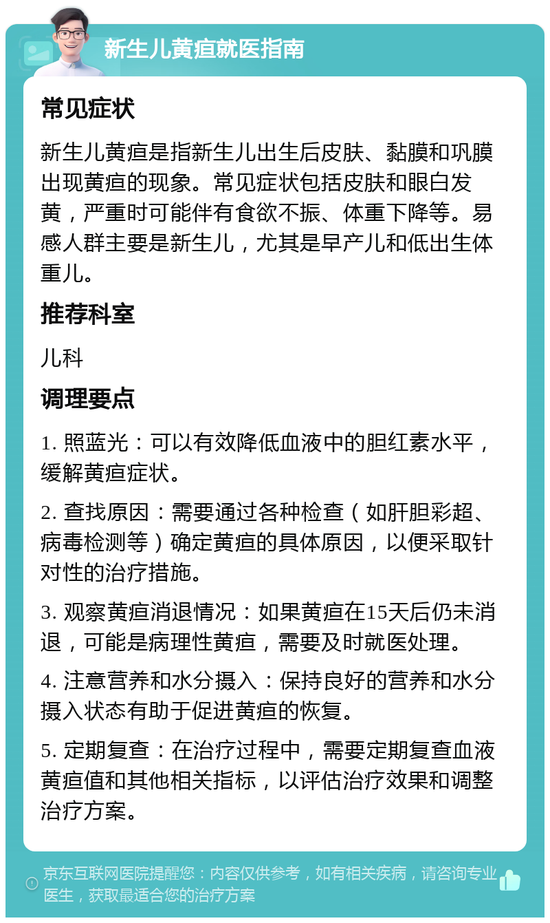 新生儿黄疸就医指南 常见症状 新生儿黄疸是指新生儿出生后皮肤、黏膜和巩膜出现黄疸的现象。常见症状包括皮肤和眼白发黄，严重时可能伴有食欲不振、体重下降等。易感人群主要是新生儿，尤其是早产儿和低出生体重儿。 推荐科室 儿科 调理要点 1. 照蓝光：可以有效降低血液中的胆红素水平，缓解黄疸症状。 2. 查找原因：需要通过各种检查（如肝胆彩超、病毒检测等）确定黄疸的具体原因，以便采取针对性的治疗措施。 3. 观察黄疸消退情况：如果黄疸在15天后仍未消退，可能是病理性黄疸，需要及时就医处理。 4. 注意营养和水分摄入：保持良好的营养和水分摄入状态有助于促进黄疸的恢复。 5. 定期复查：在治疗过程中，需要定期复查血液黄疸值和其他相关指标，以评估治疗效果和调整治疗方案。