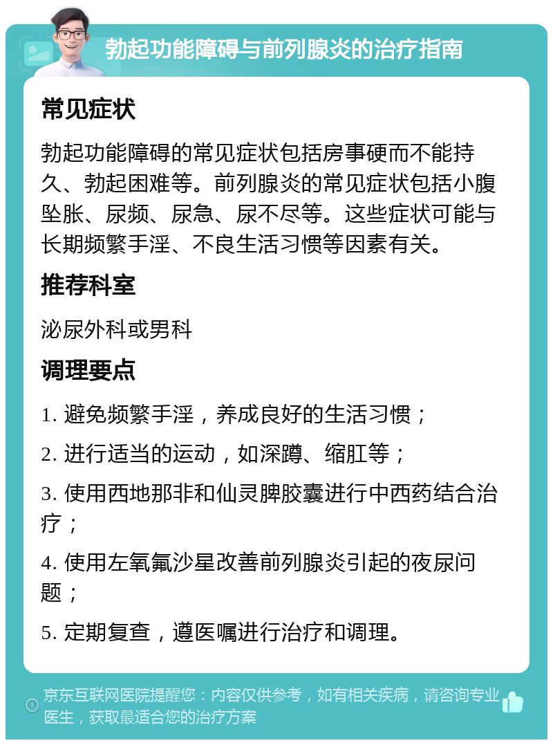 勃起功能障碍与前列腺炎的治疗指南 常见症状 勃起功能障碍的常见症状包括房事硬而不能持久、勃起困难等。前列腺炎的常见症状包括小腹坠胀、尿频、尿急、尿不尽等。这些症状可能与长期频繁手淫、不良生活习惯等因素有关。 推荐科室 泌尿外科或男科 调理要点 1. 避免频繁手淫，养成良好的生活习惯； 2. 进行适当的运动，如深蹲、缩肛等； 3. 使用西地那非和仙灵脾胶囊进行中西药结合治疗； 4. 使用左氧氟沙星改善前列腺炎引起的夜尿问题； 5. 定期复查，遵医嘱进行治疗和调理。