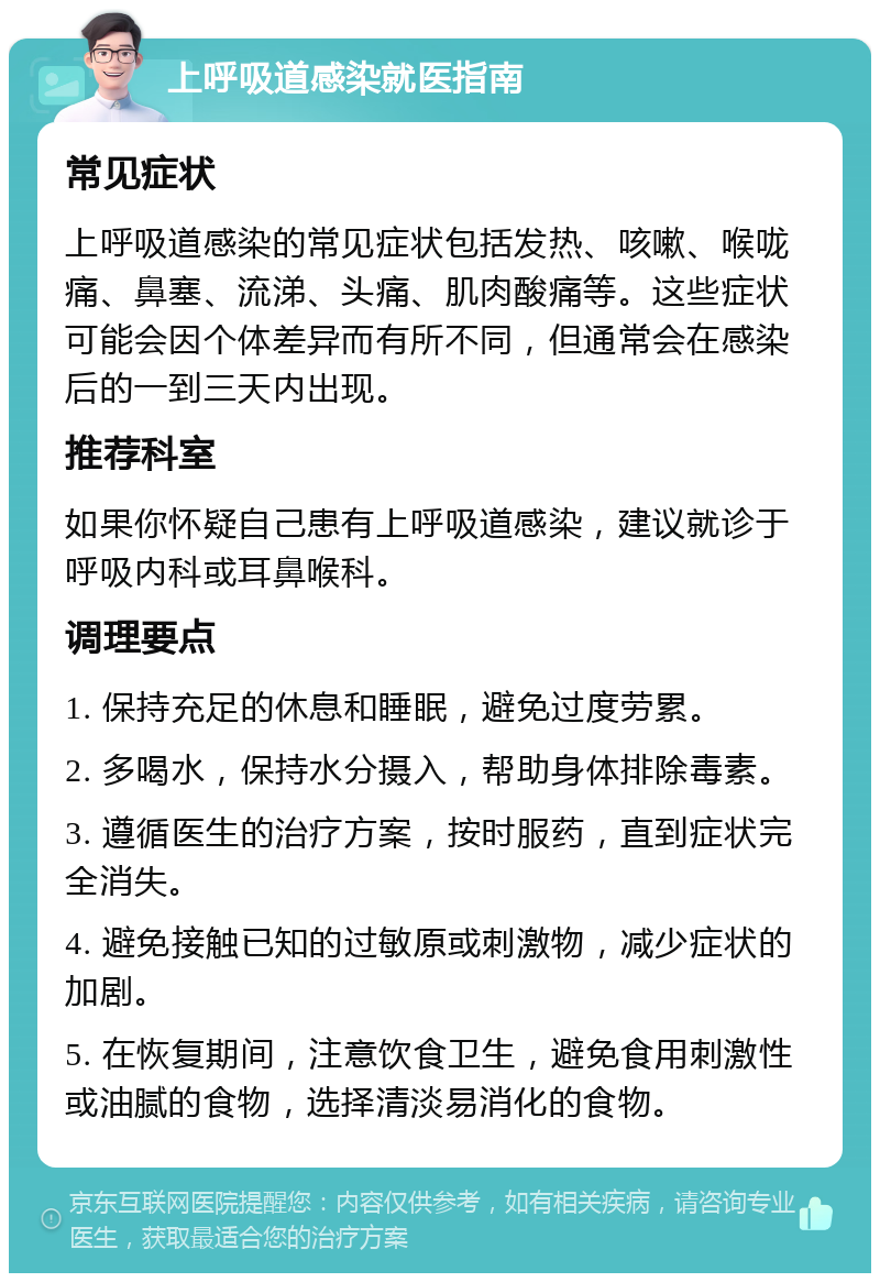 上呼吸道感染就医指南 常见症状 上呼吸道感染的常见症状包括发热、咳嗽、喉咙痛、鼻塞、流涕、头痛、肌肉酸痛等。这些症状可能会因个体差异而有所不同，但通常会在感染后的一到三天内出现。 推荐科室 如果你怀疑自己患有上呼吸道感染，建议就诊于呼吸内科或耳鼻喉科。 调理要点 1. 保持充足的休息和睡眠，避免过度劳累。 2. 多喝水，保持水分摄入，帮助身体排除毒素。 3. 遵循医生的治疗方案，按时服药，直到症状完全消失。 4. 避免接触已知的过敏原或刺激物，减少症状的加剧。 5. 在恢复期间，注意饮食卫生，避免食用刺激性或油腻的食物，选择清淡易消化的食物。