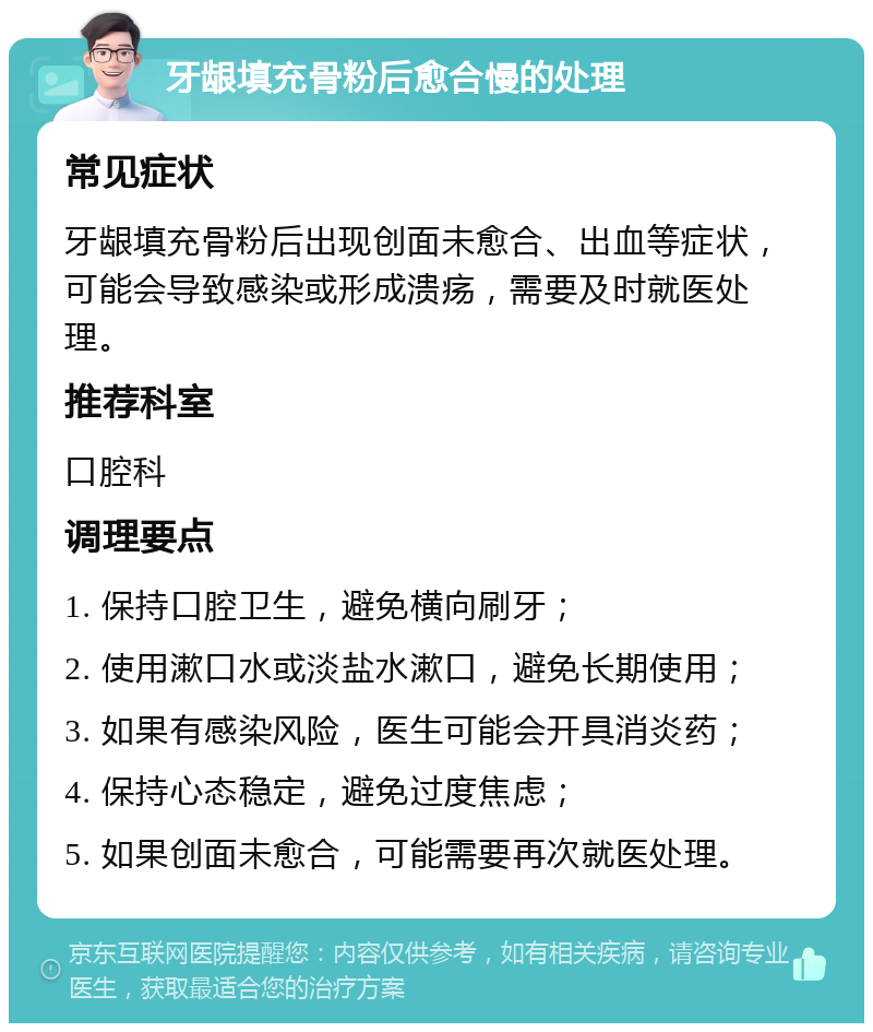 牙龈填充骨粉后愈合慢的处理 常见症状 牙龈填充骨粉后出现创面未愈合、出血等症状，可能会导致感染或形成溃疡，需要及时就医处理。 推荐科室 口腔科 调理要点 1. 保持口腔卫生，避免横向刷牙； 2. 使用漱口水或淡盐水漱口，避免长期使用； 3. 如果有感染风险，医生可能会开具消炎药； 4. 保持心态稳定，避免过度焦虑； 5. 如果创面未愈合，可能需要再次就医处理。