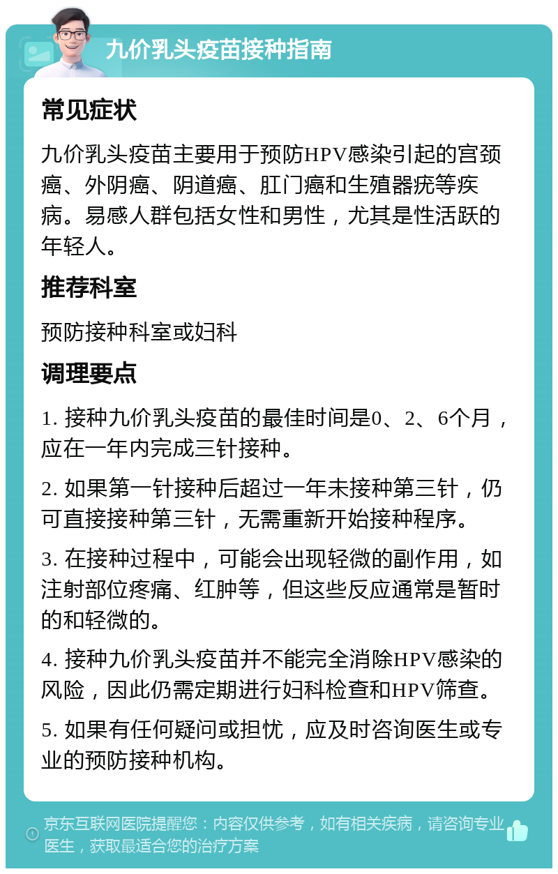 九价乳头疫苗接种指南 常见症状 九价乳头疫苗主要用于预防HPV感染引起的宫颈癌、外阴癌、阴道癌、肛门癌和生殖器疣等疾病。易感人群包括女性和男性，尤其是性活跃的年轻人。 推荐科室 预防接种科室或妇科 调理要点 1. 接种九价乳头疫苗的最佳时间是0、2、6个月，应在一年内完成三针接种。 2. 如果第一针接种后超过一年未接种第三针，仍可直接接种第三针，无需重新开始接种程序。 3. 在接种过程中，可能会出现轻微的副作用，如注射部位疼痛、红肿等，但这些反应通常是暂时的和轻微的。 4. 接种九价乳头疫苗并不能完全消除HPV感染的风险，因此仍需定期进行妇科检查和HPV筛查。 5. 如果有任何疑问或担忧，应及时咨询医生或专业的预防接种机构。