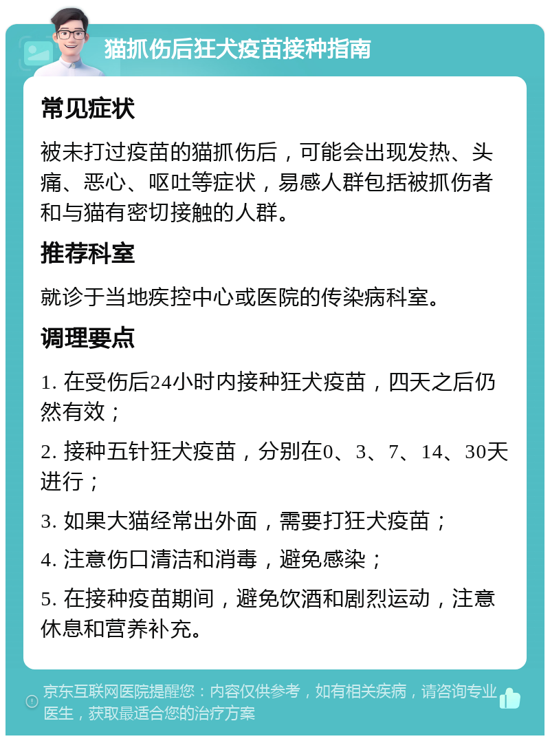 猫抓伤后狂犬疫苗接种指南 常见症状 被未打过疫苗的猫抓伤后，可能会出现发热、头痛、恶心、呕吐等症状，易感人群包括被抓伤者和与猫有密切接触的人群。 推荐科室 就诊于当地疾控中心或医院的传染病科室。 调理要点 1. 在受伤后24小时内接种狂犬疫苗，四天之后仍然有效； 2. 接种五针狂犬疫苗，分别在0、3、7、14、30天进行； 3. 如果大猫经常出外面，需要打狂犬疫苗； 4. 注意伤口清洁和消毒，避免感染； 5. 在接种疫苗期间，避免饮酒和剧烈运动，注意休息和营养补充。