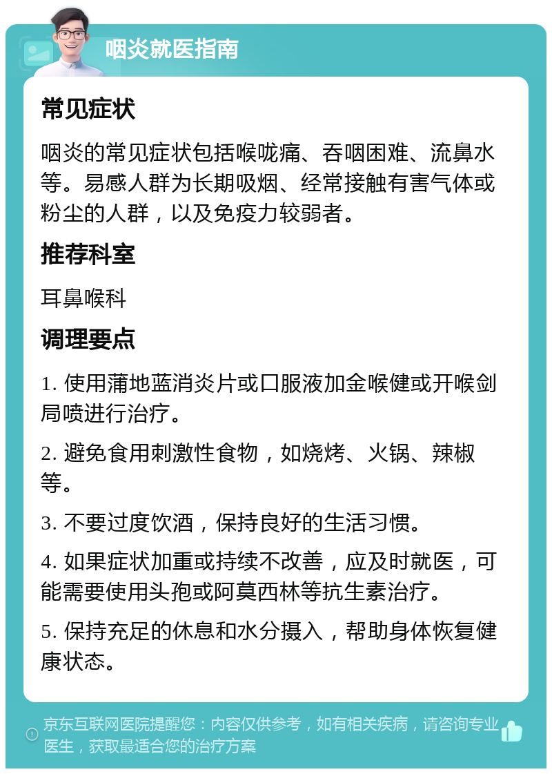 咽炎就医指南 常见症状 咽炎的常见症状包括喉咙痛、吞咽困难、流鼻水等。易感人群为长期吸烟、经常接触有害气体或粉尘的人群，以及免疫力较弱者。 推荐科室 耳鼻喉科 调理要点 1. 使用蒲地蓝消炎片或口服液加金喉健或开喉剑局喷进行治疗。 2. 避免食用刺激性食物，如烧烤、火锅、辣椒等。 3. 不要过度饮酒，保持良好的生活习惯。 4. 如果症状加重或持续不改善，应及时就医，可能需要使用头孢或阿莫西林等抗生素治疗。 5. 保持充足的休息和水分摄入，帮助身体恢复健康状态。