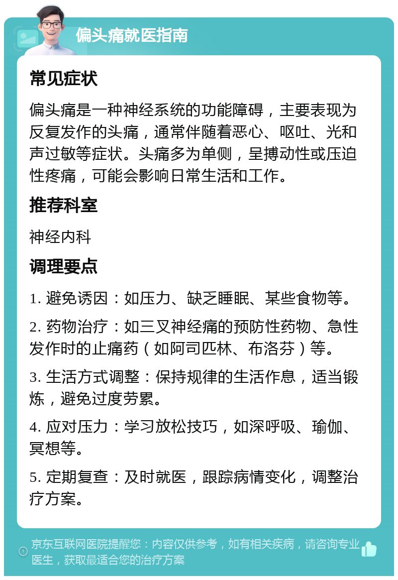 偏头痛就医指南 常见症状 偏头痛是一种神经系统的功能障碍，主要表现为反复发作的头痛，通常伴随着恶心、呕吐、光和声过敏等症状。头痛多为单侧，呈搏动性或压迫性疼痛，可能会影响日常生活和工作。 推荐科室 神经内科 调理要点 1. 避免诱因：如压力、缺乏睡眠、某些食物等。 2. 药物治疗：如三叉神经痛的预防性药物、急性发作时的止痛药（如阿司匹林、布洛芬）等。 3. 生活方式调整：保持规律的生活作息，适当锻炼，避免过度劳累。 4. 应对压力：学习放松技巧，如深呼吸、瑜伽、冥想等。 5. 定期复查：及时就医，跟踪病情变化，调整治疗方案。