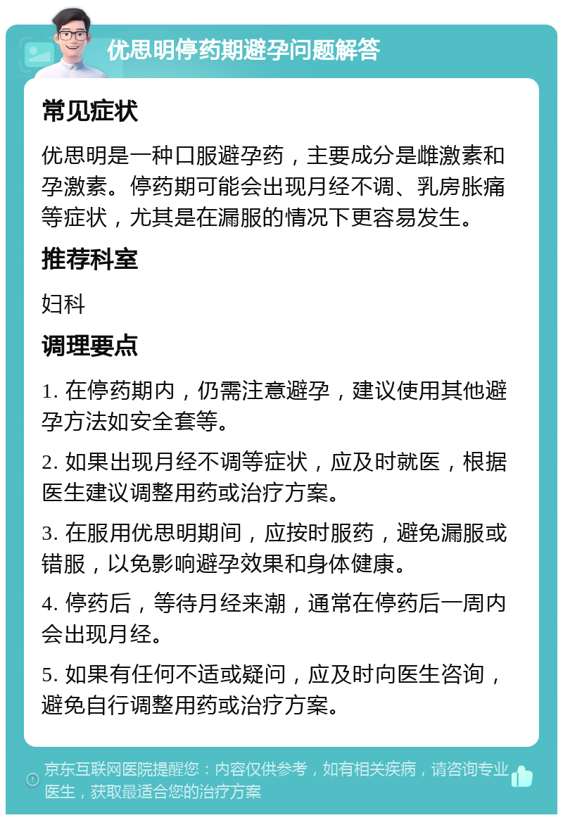 优思明停药期避孕问题解答 常见症状 优思明是一种口服避孕药，主要成分是雌激素和孕激素。停药期可能会出现月经不调、乳房胀痛等症状，尤其是在漏服的情况下更容易发生。 推荐科室 妇科 调理要点 1. 在停药期内，仍需注意避孕，建议使用其他避孕方法如安全套等。 2. 如果出现月经不调等症状，应及时就医，根据医生建议调整用药或治疗方案。 3. 在服用优思明期间，应按时服药，避免漏服或错服，以免影响避孕效果和身体健康。 4. 停药后，等待月经来潮，通常在停药后一周内会出现月经。 5. 如果有任何不适或疑问，应及时向医生咨询，避免自行调整用药或治疗方案。