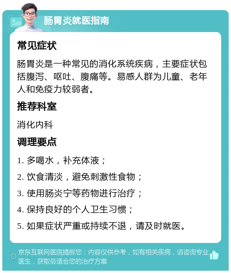 肠胃炎就医指南 常见症状 肠胃炎是一种常见的消化系统疾病，主要症状包括腹泻、呕吐、腹痛等。易感人群为儿童、老年人和免疫力较弱者。 推荐科室 消化内科 调理要点 1. 多喝水，补充体液； 2. 饮食清淡，避免刺激性食物； 3. 使用肠炎宁等药物进行治疗； 4. 保持良好的个人卫生习惯； 5. 如果症状严重或持续不退，请及时就医。