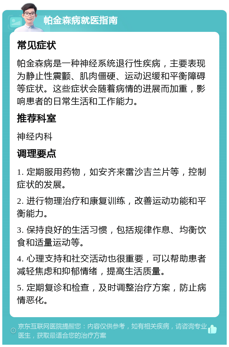 帕金森病就医指南 常见症状 帕金森病是一种神经系统退行性疾病，主要表现为静止性震颤、肌肉僵硬、运动迟缓和平衡障碍等症状。这些症状会随着病情的进展而加重，影响患者的日常生活和工作能力。 推荐科室 神经内科 调理要点 1. 定期服用药物，如安齐来雷沙吉兰片等，控制症状的发展。 2. 进行物理治疗和康复训练，改善运动功能和平衡能力。 3. 保持良好的生活习惯，包括规律作息、均衡饮食和适量运动等。 4. 心理支持和社交活动也很重要，可以帮助患者减轻焦虑和抑郁情绪，提高生活质量。 5. 定期复诊和检查，及时调整治疗方案，防止病情恶化。