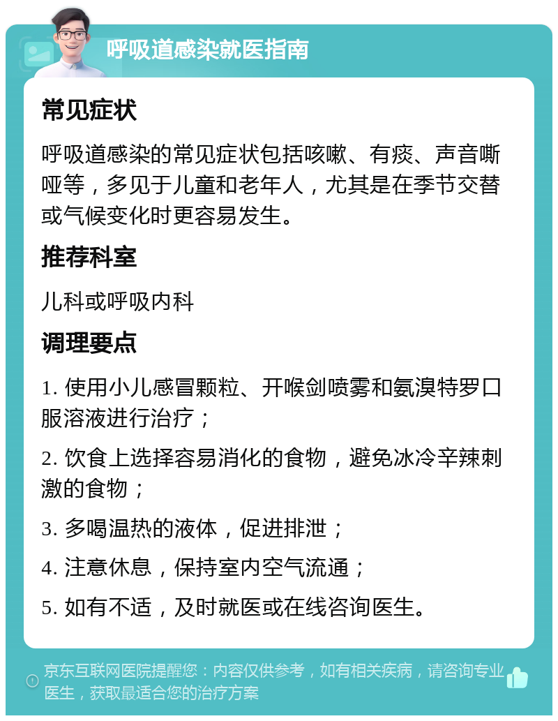 呼吸道感染就医指南 常见症状 呼吸道感染的常见症状包括咳嗽、有痰、声音嘶哑等，多见于儿童和老年人，尤其是在季节交替或气候变化时更容易发生。 推荐科室 儿科或呼吸内科 调理要点 1. 使用小儿感冒颗粒、开喉剑喷雾和氨溴特罗口服溶液进行治疗； 2. 饮食上选择容易消化的食物，避免冰冷辛辣刺激的食物； 3. 多喝温热的液体，促进排泄； 4. 注意休息，保持室内空气流通； 5. 如有不适，及时就医或在线咨询医生。