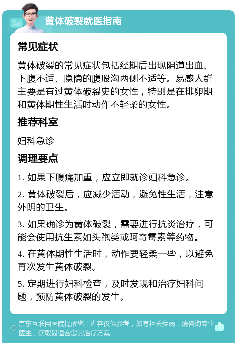 黄体破裂就医指南 常见症状 黄体破裂的常见症状包括经期后出现阴道出血、下腹不适、隐隐的腹股沟两侧不适等。易感人群主要是有过黄体破裂史的女性，特别是在排卵期和黄体期性生活时动作不轻柔的女性。 推荐科室 妇科急诊 调理要点 1. 如果下腹痛加重，应立即就诊妇科急诊。 2. 黄体破裂后，应减少活动，避免性生活，注意外阴的卫生。 3. 如果确诊为黄体破裂，需要进行抗炎治疗，可能会使用抗生素如头孢类或阿奇霉素等药物。 4. 在黄体期性生活时，动作要轻柔一些，以避免再次发生黄体破裂。 5. 定期进行妇科检查，及时发现和治疗妇科问题，预防黄体破裂的发生。