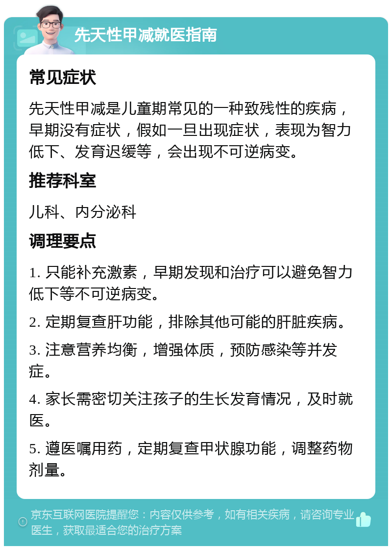 先天性甲减就医指南 常见症状 先天性甲减是儿童期常见的一种致残性的疾病，早期没有症状，假如一旦出现症状，表现为智力低下、发育迟缓等，会出现不可逆病变。 推荐科室 儿科、内分泌科 调理要点 1. 只能补充激素，早期发现和治疗可以避免智力低下等不可逆病变。 2. 定期复查肝功能，排除其他可能的肝脏疾病。 3. 注意营养均衡，增强体质，预防感染等并发症。 4. 家长需密切关注孩子的生长发育情况，及时就医。 5. 遵医嘱用药，定期复查甲状腺功能，调整药物剂量。