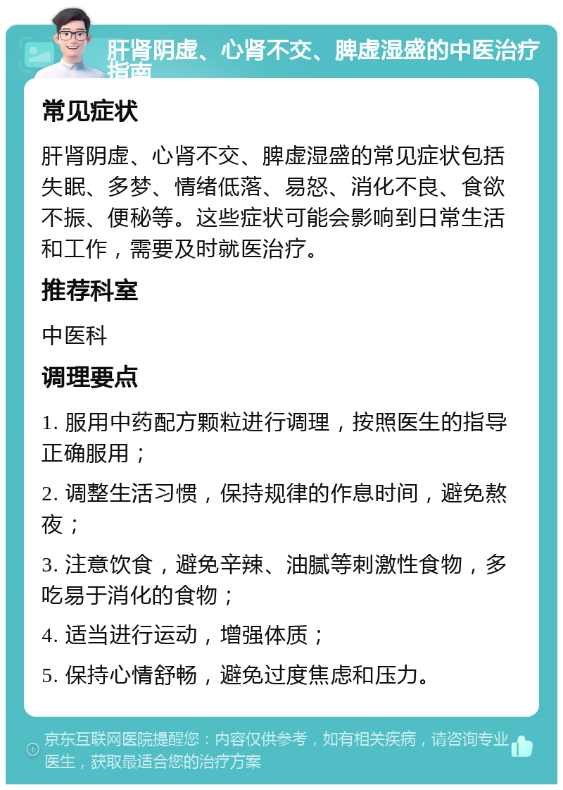 肝肾阴虚、心肾不交、脾虚湿盛的中医治疗指南 常见症状 肝肾阴虚、心肾不交、脾虚湿盛的常见症状包括失眠、多梦、情绪低落、易怒、消化不良、食欲不振、便秘等。这些症状可能会影响到日常生活和工作，需要及时就医治疗。 推荐科室 中医科 调理要点 1. 服用中药配方颗粒进行调理，按照医生的指导正确服用； 2. 调整生活习惯，保持规律的作息时间，避免熬夜； 3. 注意饮食，避免辛辣、油腻等刺激性食物，多吃易于消化的食物； 4. 适当进行运动，增强体质； 5. 保持心情舒畅，避免过度焦虑和压力。