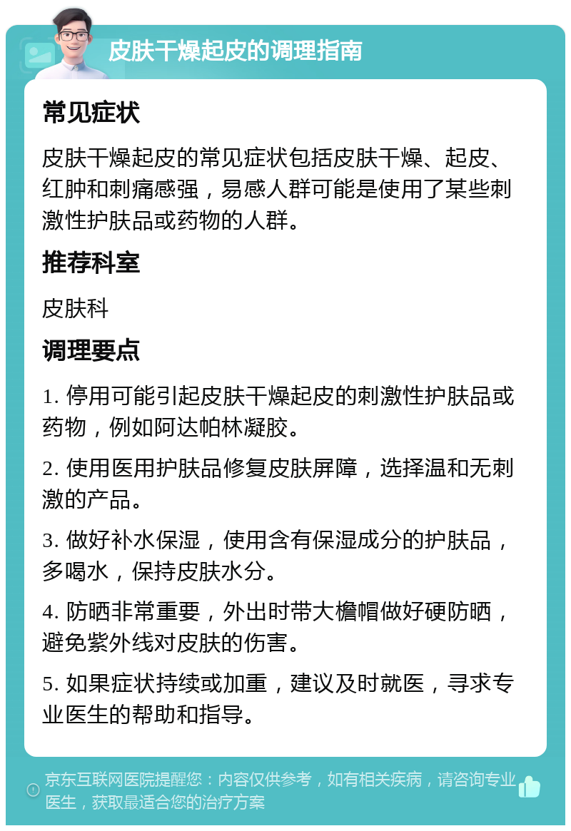 皮肤干燥起皮的调理指南 常见症状 皮肤干燥起皮的常见症状包括皮肤干燥、起皮、红肿和刺痛感强，易感人群可能是使用了某些刺激性护肤品或药物的人群。 推荐科室 皮肤科 调理要点 1. 停用可能引起皮肤干燥起皮的刺激性护肤品或药物，例如阿达帕林凝胶。 2. 使用医用护肤品修复皮肤屏障，选择温和无刺激的产品。 3. 做好补水保湿，使用含有保湿成分的护肤品，多喝水，保持皮肤水分。 4. 防晒非常重要，外出时带大檐帽做好硬防晒，避免紫外线对皮肤的伤害。 5. 如果症状持续或加重，建议及时就医，寻求专业医生的帮助和指导。