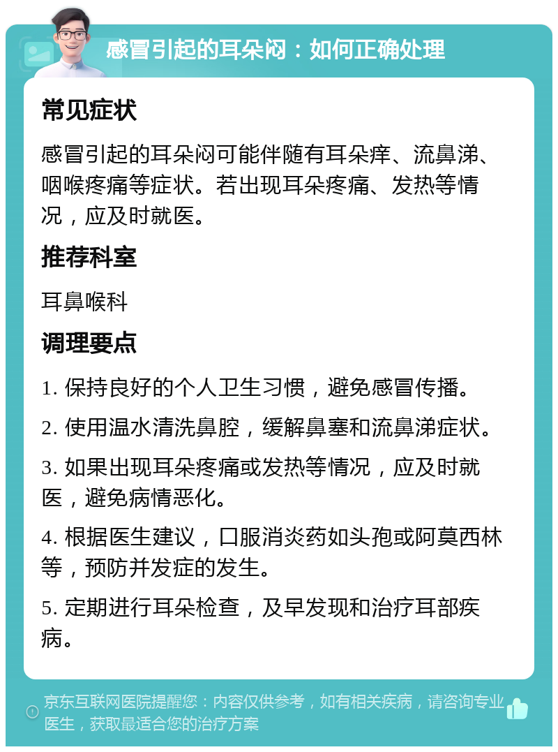 感冒引起的耳朵闷：如何正确处理 常见症状 感冒引起的耳朵闷可能伴随有耳朵痒、流鼻涕、咽喉疼痛等症状。若出现耳朵疼痛、发热等情况，应及时就医。 推荐科室 耳鼻喉科 调理要点 1. 保持良好的个人卫生习惯，避免感冒传播。 2. 使用温水清洗鼻腔，缓解鼻塞和流鼻涕症状。 3. 如果出现耳朵疼痛或发热等情况，应及时就医，避免病情恶化。 4. 根据医生建议，口服消炎药如头孢或阿莫西林等，预防并发症的发生。 5. 定期进行耳朵检查，及早发现和治疗耳部疾病。