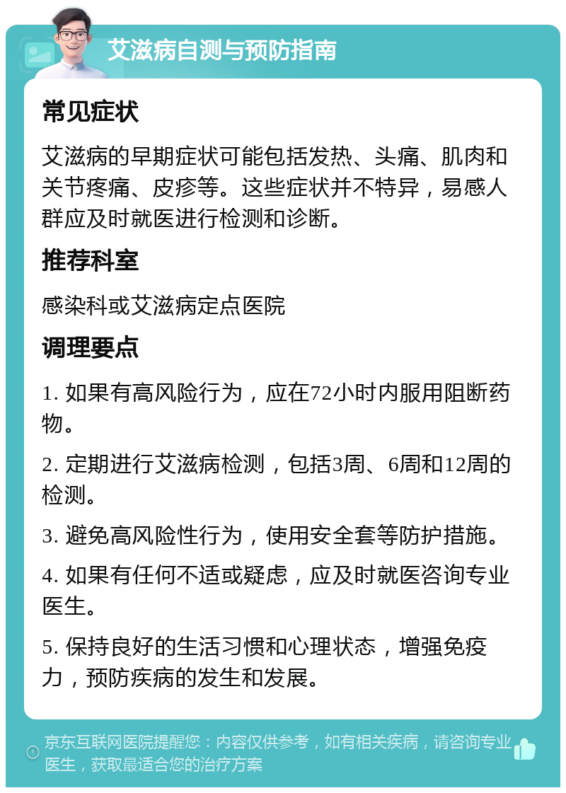 艾滋病自测与预防指南 常见症状 艾滋病的早期症状可能包括发热、头痛、肌肉和关节疼痛、皮疹等。这些症状并不特异，易感人群应及时就医进行检测和诊断。 推荐科室 感染科或艾滋病定点医院 调理要点 1. 如果有高风险行为，应在72小时内服用阻断药物。 2. 定期进行艾滋病检测，包括3周、6周和12周的检测。 3. 避免高风险性行为，使用安全套等防护措施。 4. 如果有任何不适或疑虑，应及时就医咨询专业医生。 5. 保持良好的生活习惯和心理状态，增强免疫力，预防疾病的发生和发展。