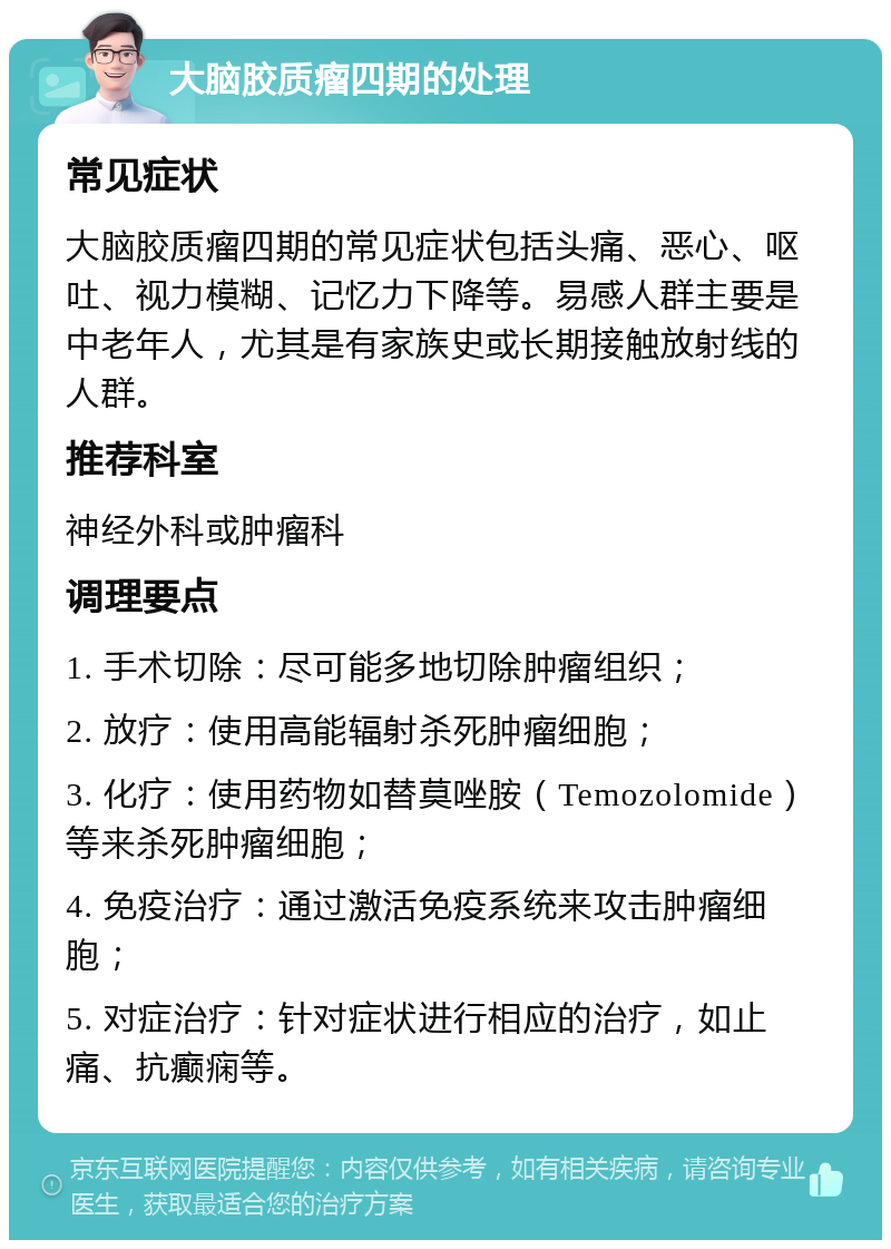 大脑胶质瘤四期的处理 常见症状 大脑胶质瘤四期的常见症状包括头痛、恶心、呕吐、视力模糊、记忆力下降等。易感人群主要是中老年人，尤其是有家族史或长期接触放射线的人群。 推荐科室 神经外科或肿瘤科 调理要点 1. 手术切除：尽可能多地切除肿瘤组织； 2. 放疗：使用高能辐射杀死肿瘤细胞； 3. 化疗：使用药物如替莫唑胺（Temozolomide）等来杀死肿瘤细胞； 4. 免疫治疗：通过激活免疫系统来攻击肿瘤细胞； 5. 对症治疗：针对症状进行相应的治疗，如止痛、抗癫痫等。