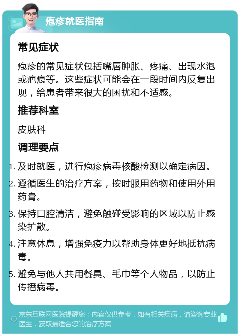 疱疹就医指南 常见症状 疱疹的常见症状包括嘴唇肿胀、疼痛、出现水泡或疤痕等。这些症状可能会在一段时间内反复出现，给患者带来很大的困扰和不适感。 推荐科室 皮肤科 调理要点 及时就医，进行疱疹病毒核酸检测以确定病因。 遵循医生的治疗方案，按时服用药物和使用外用药膏。 保持口腔清洁，避免触碰受影响的区域以防止感染扩散。 注意休息，增强免疫力以帮助身体更好地抵抗病毒。 避免与他人共用餐具、毛巾等个人物品，以防止传播病毒。