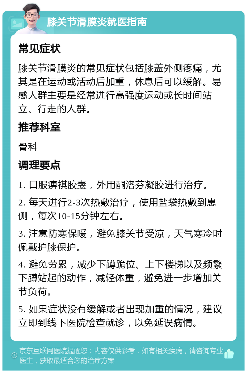 膝关节滑膜炎就医指南 常见症状 膝关节滑膜炎的常见症状包括膝盖外侧疼痛，尤其是在运动或活动后加重，休息后可以缓解。易感人群主要是经常进行高强度运动或长时间站立、行走的人群。 推荐科室 骨科 调理要点 1. 口服痹祺胶囊，外用酮洛芬凝胶进行治疗。 2. 每天进行2-3次热敷治疗，使用盐袋热敷到患侧，每次10-15分钟左右。 3. 注意防寒保暖，避免膝关节受凉，天气寒冷时佩戴护膝保护。 4. 避免劳累，减少下蹲跪位、上下楼梯以及频繁下蹲站起的动作，减轻体重，避免进一步增加关节负荷。 5. 如果症状没有缓解或者出现加重的情况，建议立即到线下医院检查就诊，以免延误病情。