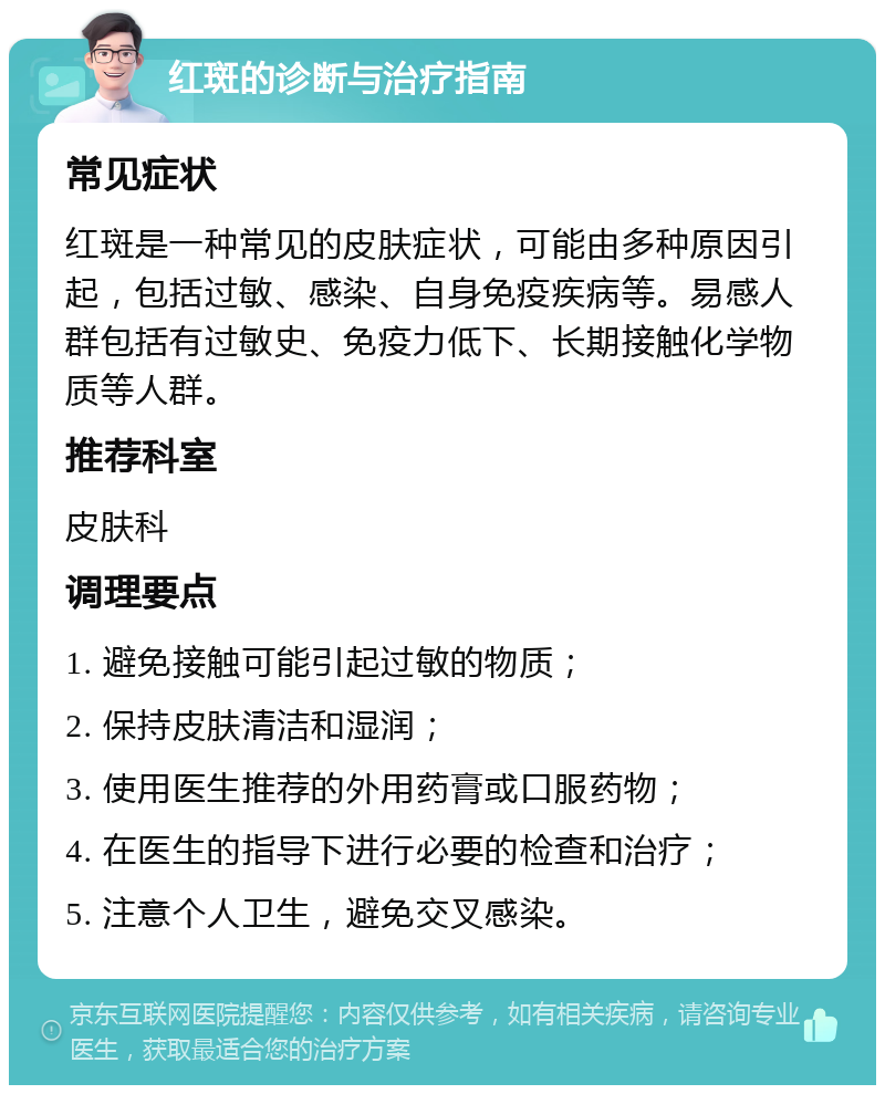 红斑的诊断与治疗指南 常见症状 红斑是一种常见的皮肤症状，可能由多种原因引起，包括过敏、感染、自身免疫疾病等。易感人群包括有过敏史、免疫力低下、长期接触化学物质等人群。 推荐科室 皮肤科 调理要点 1. 避免接触可能引起过敏的物质； 2. 保持皮肤清洁和湿润； 3. 使用医生推荐的外用药膏或口服药物； 4. 在医生的指导下进行必要的检查和治疗； 5. 注意个人卫生，避免交叉感染。