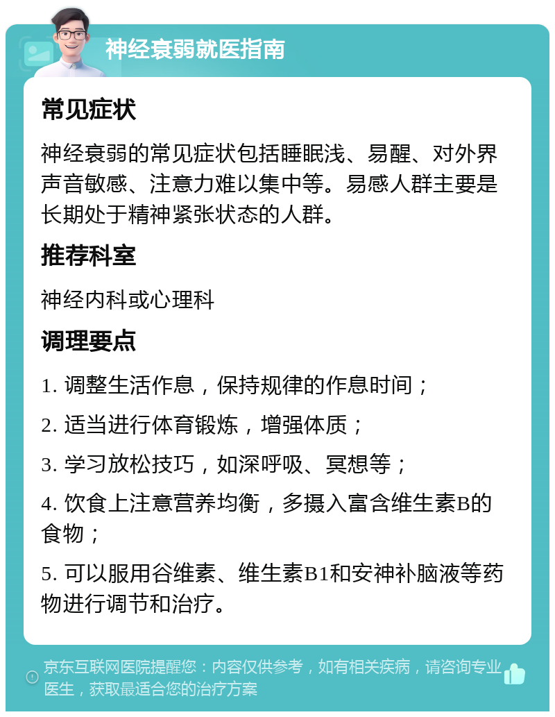 神经衰弱就医指南 常见症状 神经衰弱的常见症状包括睡眠浅、易醒、对外界声音敏感、注意力难以集中等。易感人群主要是长期处于精神紧张状态的人群。 推荐科室 神经内科或心理科 调理要点 1. 调整生活作息，保持规律的作息时间； 2. 适当进行体育锻炼，增强体质； 3. 学习放松技巧，如深呼吸、冥想等； 4. 饮食上注意营养均衡，多摄入富含维生素B的食物； 5. 可以服用谷维素、维生素B1和安神补脑液等药物进行调节和治疗。