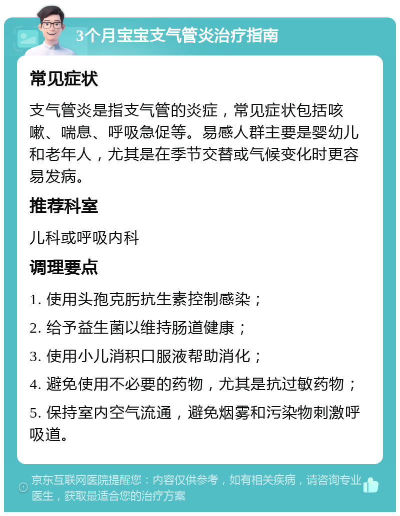 3个月宝宝支气管炎治疗指南 常见症状 支气管炎是指支气管的炎症，常见症状包括咳嗽、喘息、呼吸急促等。易感人群主要是婴幼儿和老年人，尤其是在季节交替或气候变化时更容易发病。 推荐科室 儿科或呼吸内科 调理要点 1. 使用头孢克肟抗生素控制感染； 2. 给予益生菌以维持肠道健康； 3. 使用小儿消积口服液帮助消化； 4. 避免使用不必要的药物，尤其是抗过敏药物； 5. 保持室内空气流通，避免烟雾和污染物刺激呼吸道。