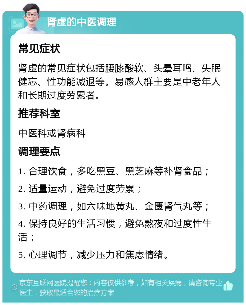 肾虚的中医调理 常见症状 肾虚的常见症状包括腰膝酸软、头晕耳鸣、失眠健忘、性功能减退等。易感人群主要是中老年人和长期过度劳累者。 推荐科室 中医科或肾病科 调理要点 1. 合理饮食，多吃黑豆、黑芝麻等补肾食品； 2. 适量运动，避免过度劳累； 3. 中药调理，如六味地黄丸、金匮肾气丸等； 4. 保持良好的生活习惯，避免熬夜和过度性生活； 5. 心理调节，减少压力和焦虑情绪。