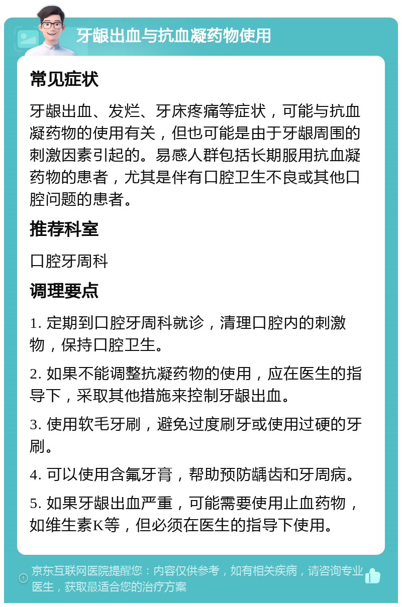 牙龈出血与抗血凝药物使用 常见症状 牙龈出血、发烂、牙床疼痛等症状，可能与抗血凝药物的使用有关，但也可能是由于牙龈周围的刺激因素引起的。易感人群包括长期服用抗血凝药物的患者，尤其是伴有口腔卫生不良或其他口腔问题的患者。 推荐科室 口腔牙周科 调理要点 1. 定期到口腔牙周科就诊，清理口腔内的刺激物，保持口腔卫生。 2. 如果不能调整抗凝药物的使用，应在医生的指导下，采取其他措施来控制牙龈出血。 3. 使用软毛牙刷，避免过度刷牙或使用过硬的牙刷。 4. 可以使用含氟牙膏，帮助预防龋齿和牙周病。 5. 如果牙龈出血严重，可能需要使用止血药物，如维生素K等，但必须在医生的指导下使用。