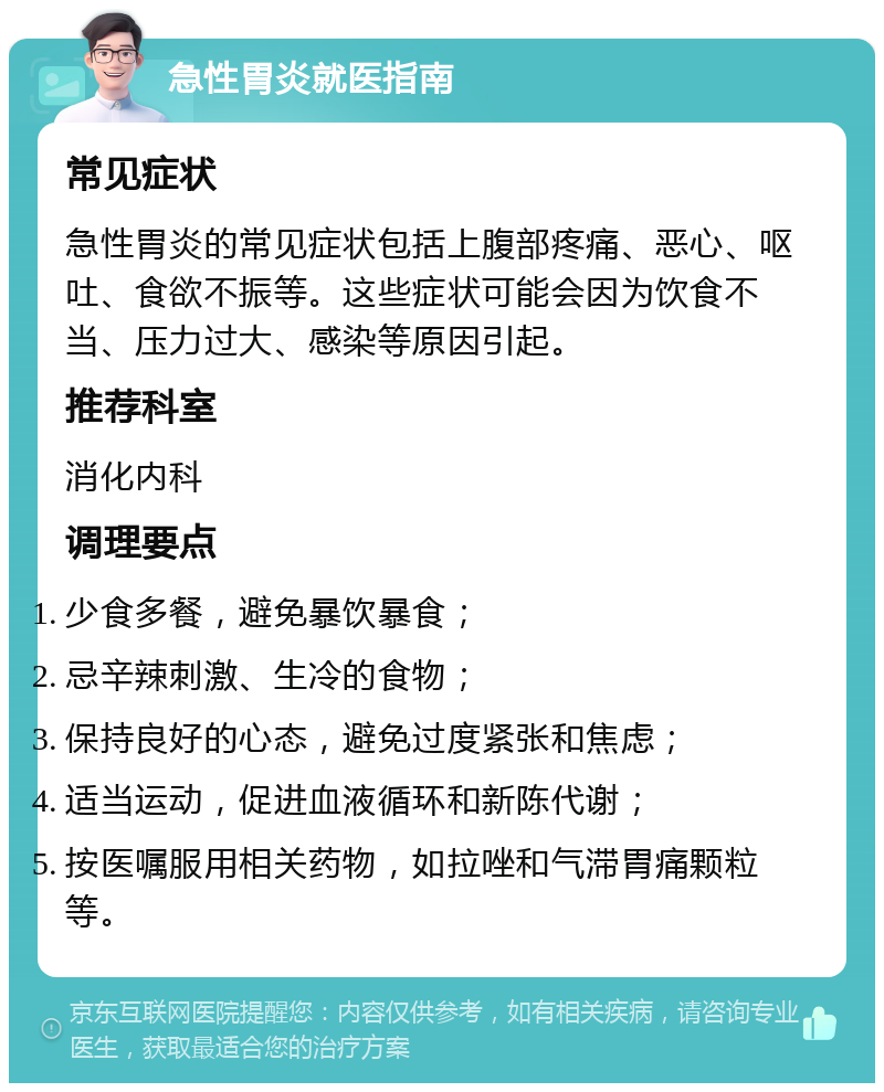 急性胃炎就医指南 常见症状 急性胃炎的常见症状包括上腹部疼痛、恶心、呕吐、食欲不振等。这些症状可能会因为饮食不当、压力过大、感染等原因引起。 推荐科室 消化内科 调理要点 少食多餐，避免暴饮暴食； 忌辛辣刺激、生冷的食物； 保持良好的心态，避免过度紧张和焦虑； 适当运动，促进血液循环和新陈代谢； 按医嘱服用相关药物，如拉唑和气滞胃痛颗粒等。