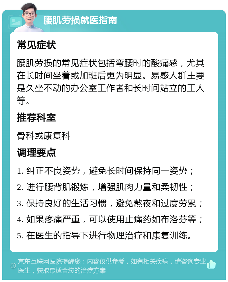 腰肌劳损就医指南 常见症状 腰肌劳损的常见症状包括弯腰时的酸痛感，尤其在长时间坐着或加班后更为明显。易感人群主要是久坐不动的办公室工作者和长时间站立的工人等。 推荐科室 骨科或康复科 调理要点 1. 纠正不良姿势，避免长时间保持同一姿势； 2. 进行腰背肌锻炼，增强肌肉力量和柔韧性； 3. 保持良好的生活习惯，避免熬夜和过度劳累； 4. 如果疼痛严重，可以使用止痛药如布洛芬等； 5. 在医生的指导下进行物理治疗和康复训练。